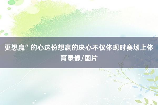 更想赢”的心这份想赢的决心不仅体现时赛场上体育录像/图片
