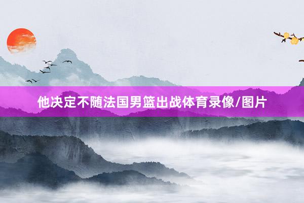 他决定不随法国男篮出战体育录像/图片