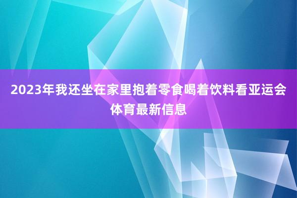 2023年我还坐在家里抱着零食喝着饮料看亚运会体育最新信息