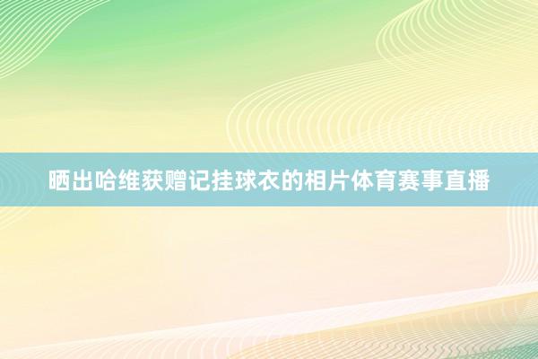 晒出哈维获赠记挂球衣的相片体育赛事直播