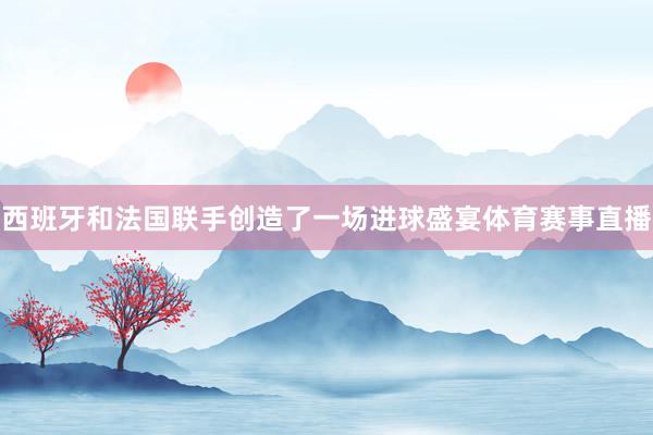 西班牙和法国联手创造了一场进球盛宴体育赛事直播