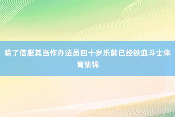 除了信服其当作办法员四十岁乐龄已经铁血斗士体育集锦