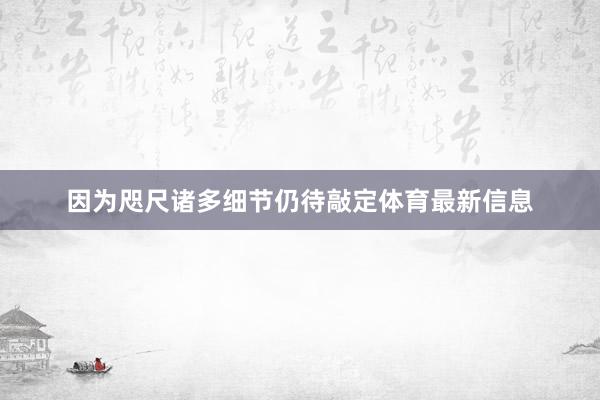 因为咫尺诸多细节仍待敲定体育最新信息