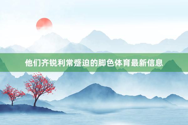 他们齐锐利常蹙迫的脚色体育最新信息