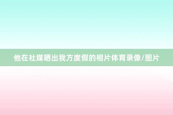 他在社媒晒出我方度假的相片体育录像/图片
