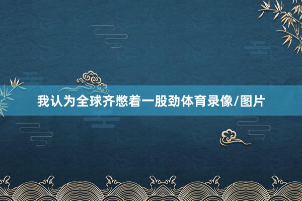我认为全球齐憋着一股劲体育录像/图片