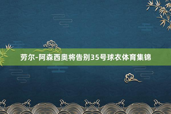 劳尔-阿森西奥将告别35号球衣体育集锦