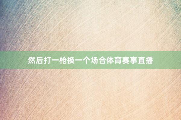 然后打一枪换一个场合体育赛事直播