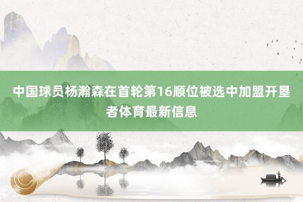 中国球员杨瀚森在首轮第16顺位被选中加盟开垦者体育最新信息