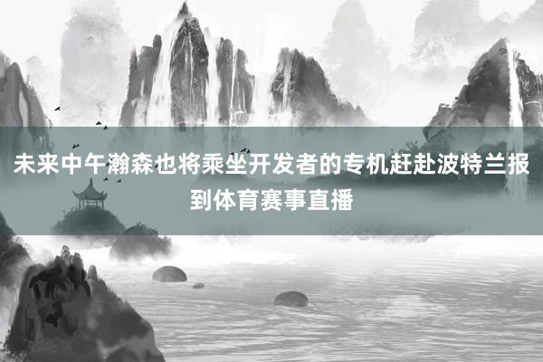 未来中午瀚森也将乘坐开发者的专机赶赴波特兰报到体育赛事直播