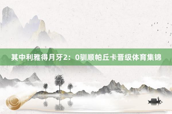 其中利雅得月牙2:0驯顺帕丘卡晋级体育集锦