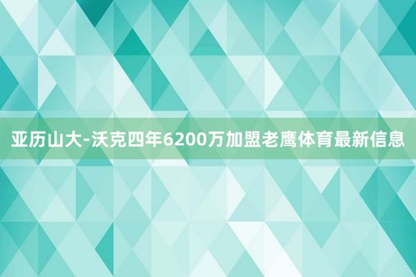 亚历山大-沃克四年6200万加盟老鹰体育最新信息
