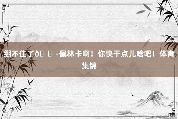 绷不住了😭佩林卡啊！你快干点儿啥吧！体育集锦