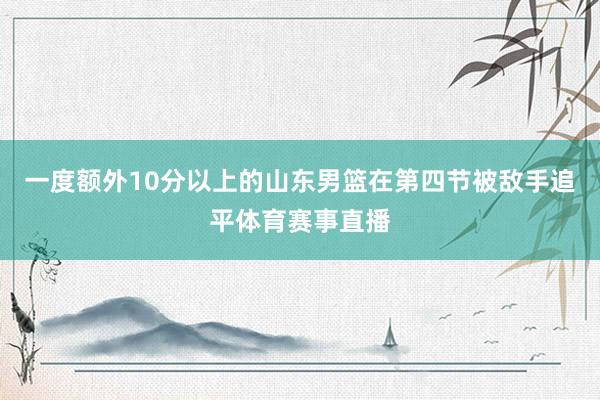 一度额外10分以上的山东男篮在第四节被敌手追平体育赛事直播