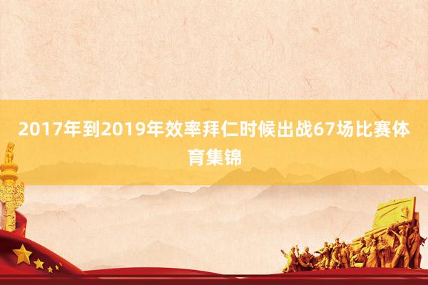 2017年到2019年效率拜仁时候出战67场比赛体育集锦