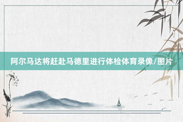 阿尔马达将赶赴马德里进行体检体育录像/图片