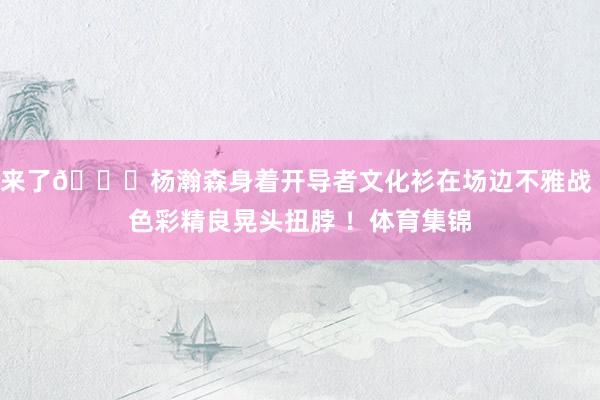 来了😀杨瀚森身着开导者文化衫在场边不雅战 色彩精良晃头扭脖 ！体育集锦