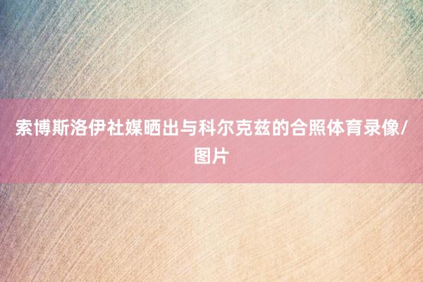 索博斯洛伊社媒晒出与科尔克兹的合照体育录像/图片