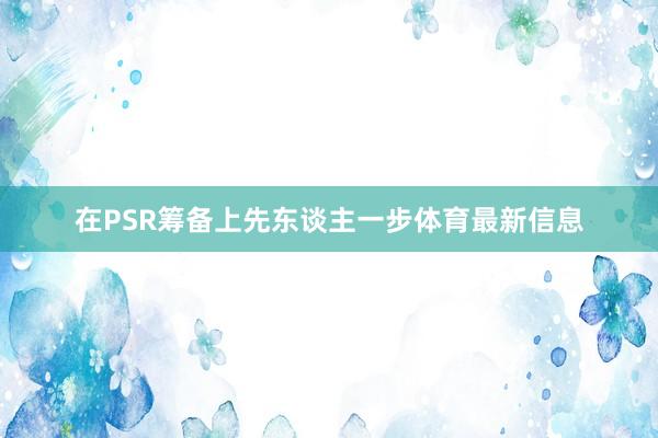 在PSR筹备上先东谈主一步体育最新信息