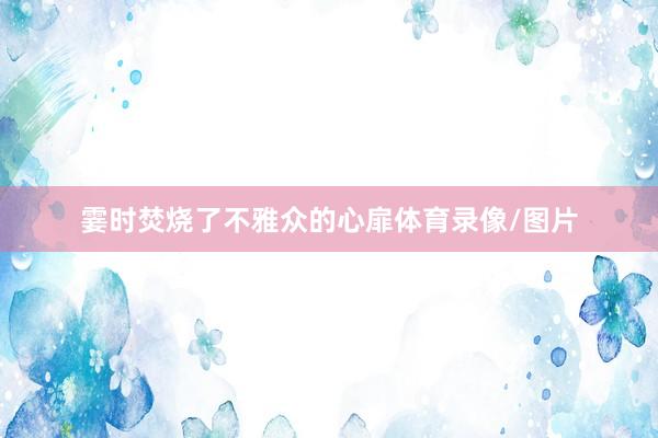 霎时焚烧了不雅众的心扉体育录像/图片