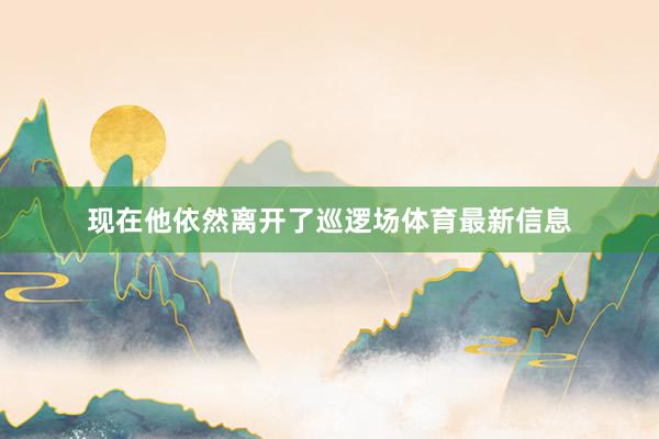 现在他依然离开了巡逻场体育最新信息
