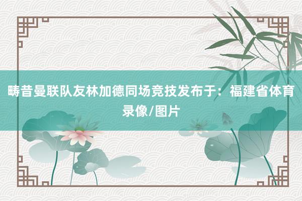 畴昔曼联队友林加德同场竞技发布于：福建省体育录像/图片