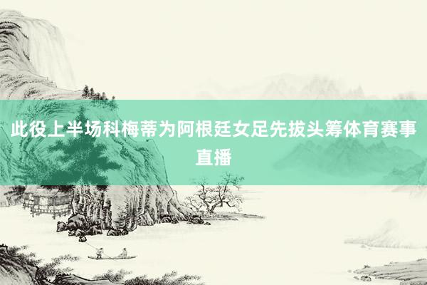 此役上半场科梅蒂为阿根廷女足先拔头筹体育赛事直播