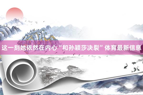 这一刻她依然在内心“和孙颖莎决裂”体育最新信息