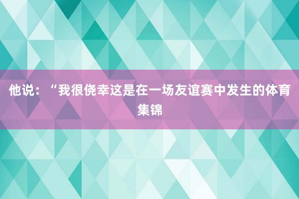 他说：“我很侥幸这是在一场友谊赛中发生的体育集锦