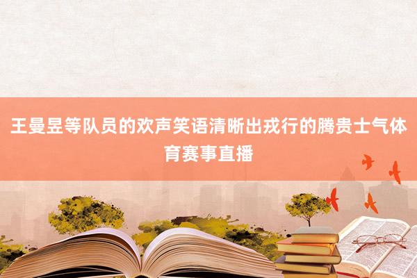 王曼昱等队员的欢声笑语清晰出戎行的腾贵士气体育赛事直播