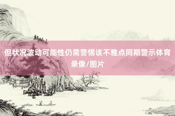 但状况波动可能性仍需警惕　　该不雅点同期警示体育录像/图片