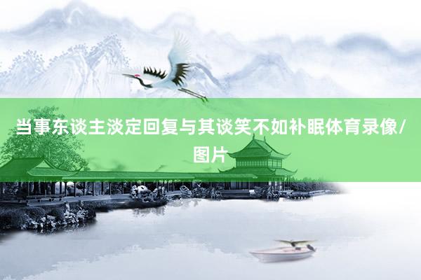 当事东谈主淡定回复与其谈笑不如补眠体育录像/图片