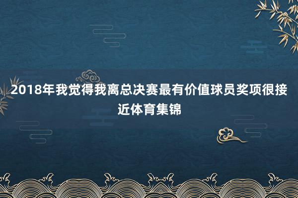 2018年我觉得我离总决赛最有价值球员奖项很接近体育集锦