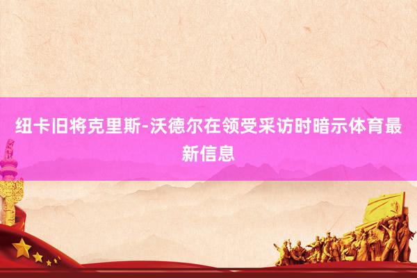 纽卡旧将克里斯-沃德尔在领受采访时暗示体育最新信息