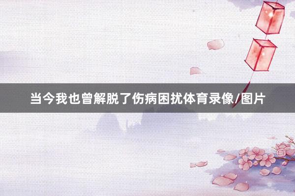 当今我也曾解脱了伤病困扰体育录像/图片