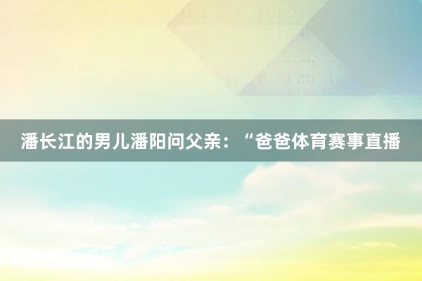 潘长江的男儿潘阳问父亲：“爸爸体育赛事直播
