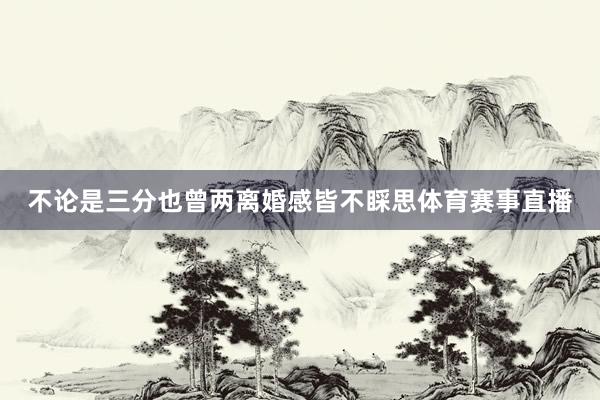 不论是三分也曾两离婚感皆不睬思体育赛事直播