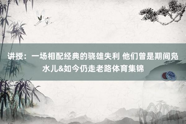讲授：一场相配经典的骁雄失利 他们曾是期间凫水儿&如今仍走老路体育集锦
