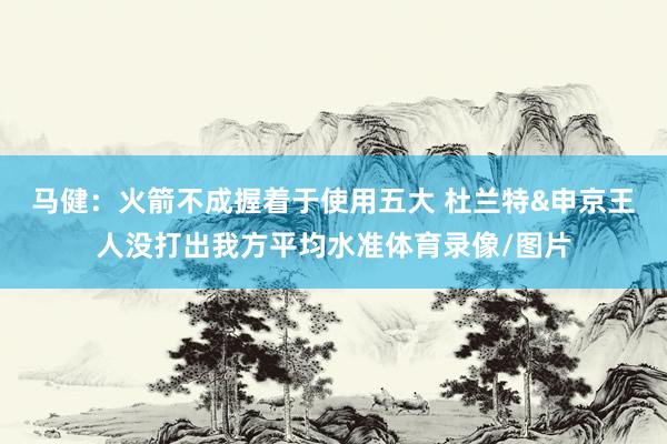 马健：火箭不成握着于使用五大 杜兰特&申京王人没打出我方平均水准体育录像/图片