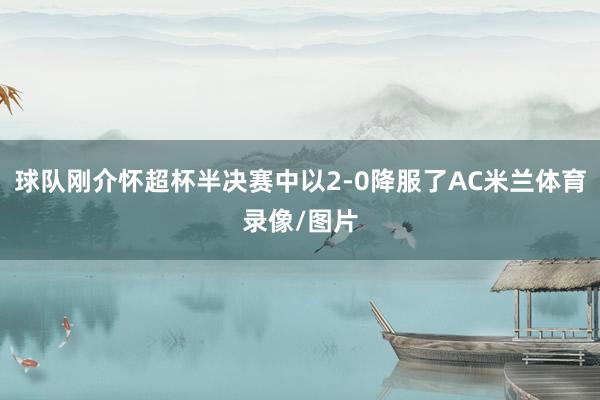 球队刚介怀超杯半决赛中以2-0降服了AC米兰体育录像/图片