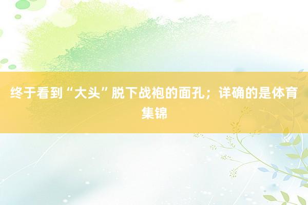 终于看到“大头”脱下战袍的面孔；详确的是体育集锦