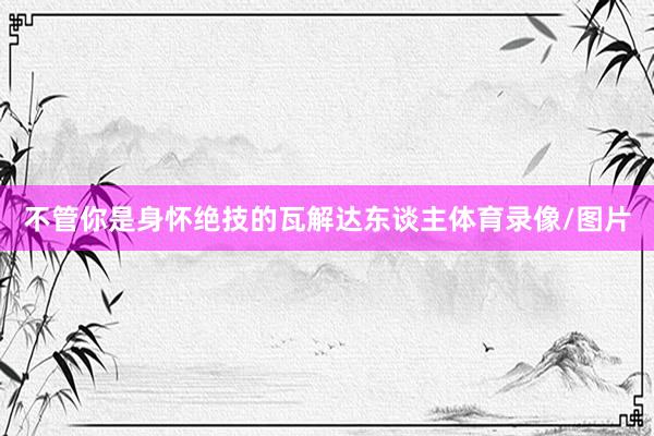 不管你是身怀绝技的瓦解达东谈主体育录像/图片