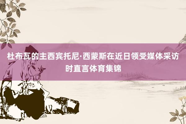 杜布瓦的主西宾托尼·西蒙斯在近日领受媒体采访时直言体育集锦