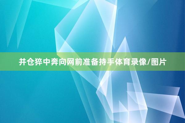 并仓猝中奔向网前准备持手体育录像/图片