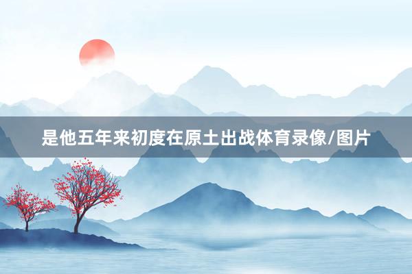 是他五年来初度在原土出战体育录像/图片