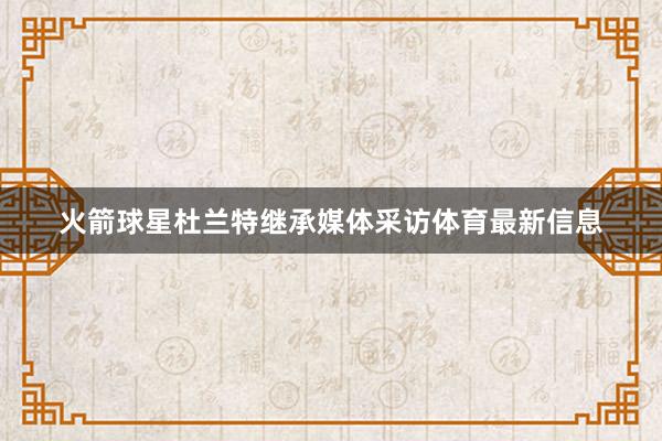 火箭球星杜兰特继承媒体采访体育最新信息
