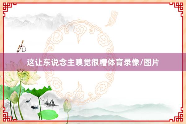 这让东说念主嗅觉很糟体育录像/图片