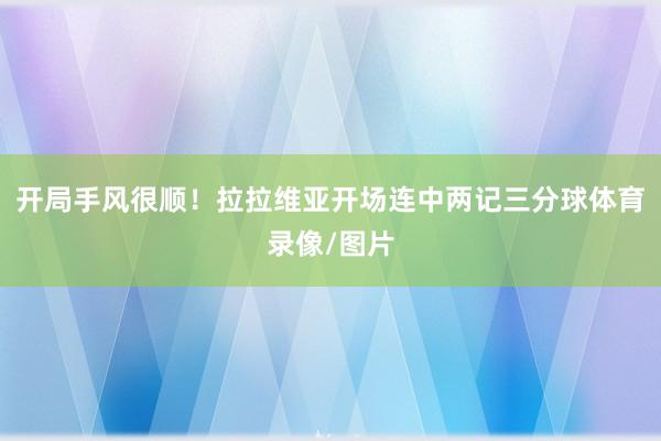 开局手风很顺！拉拉维亚开场连中两记三分球体育录像/图片