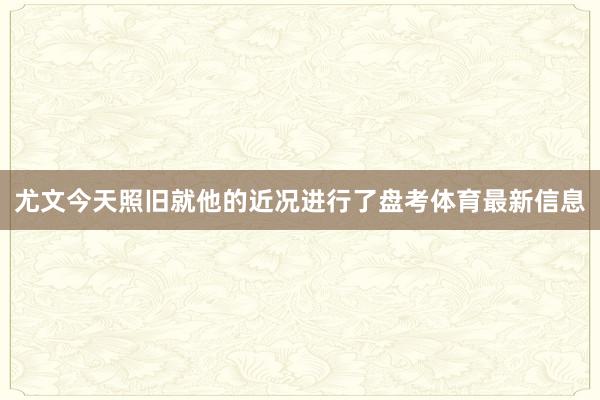 尤文今天照旧就他的近况进行了盘考体育最新信息