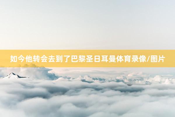 如今他转会去到了巴黎圣日耳曼体育录像/图片